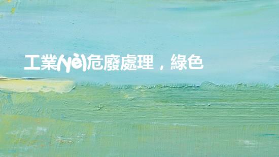 工業(yè)危廢處理，綠色守護(hù)者，護(hù)航美麗家園